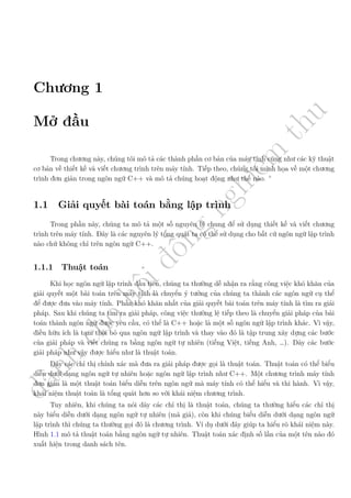 d
à
n
h
c
h
o
h
ộ
i
đ
ồ
n
g
n
g
h
i
ệ
m
t
h
u
Chương 1
Mở đầu
Trong chương này, chúng tôi mô tả các thành phần cơ bản của máy tính cũng như các kỹ thuật
cơ bản về thiết kế và viết chương trình trên máy tính. Tiếp theo, chúng tôi minh họa về một chương
trình đơn giản trong ngôn ngữ C++ và mô tả chúng hoạt động như thế nào.
1.1 Giải quyết bài toán bằng lập trình
Trong phần này, chúng ta mô tả một số nguyên lý chung để sử dụng thiết kế và viết chương
trình trên máy tính. Đây là các nguyên lý tổng quát ta có thể sử dụng cho bất cứ ngôn ngữ lập trình
nào chứ không chỉ trên ngôn ngữ C++.
1.1.1 Thuật toán
Khi học ngôn ngữ lập trình đầu tiên, chúng ta thường dễ nhận ra rằng công việc khó khăn của
giải quyết một bài toán trên máy tính là chuyển ý tưởng của chúng ta thành các ngôn ngữ cụ thể
để được đưa vào máy tính. Phần khó khăn nhất của giải quyết bài toán trên máy tính là tìm ra giải
pháp. Sau khi chúng ta tìm ra giải pháp, công việc thường lệ tiếp theo là chuyển giải pháp của bài
toán thành ngôn ngữ được yêu cầu, có thể là C++ hoặc là một số ngôn ngữ lập trình khác. Vì vậy,
điều hữu ích là tạm thời bỏ qua ngôn ngữ lập trình và thay vào đó là tập trung xây dựng các bước
của giải pháp và viết chúng ra bằng ngôn ngữ tự nhiên (tiếng Việt, tiếng Anh, …). Dãy các bước
giải pháp như vậy được hiểu như là thuật toán.
Dãy các chỉ thị chính xác mà đưa ra giải pháp được gọi là thuật toán. Thuật toán có thể biểu
diễn dưới dạng ngôn ngữ tự nhiên hoặc ngôn ngữ lập trình như C++. Một chương trình máy tính
đơn giản là một thuật toán biểu diễn trên ngôn ngữ mà máy tính có thể hiểu và thi hành. Vì vậy,
khái niệm thuật toán là tổng quát hơn so với khái niệm chương trình.
Tuy nhiên, khi chúng ta nói dãy các chỉ thị là thuật toán, chúng ta thường hiểu các chỉ thị
này biểu diễn dưới dạng ngôn ngữ tự nhiên (mã giả), còn khi chúng biểu diễn dưới dạng ngôn ngữ
lập trình thì chúng ta thường gọi đó là chương trình. Ví dụ dưới đây giúp ta hiểu rõ khái niệm này.
Hình 1.1 mô tả thuật toán bằng ngôn ngữ tự nhiên. Thuật toán xác định số lần của một tên nào đó
xuất hiện trong danh sách tên.
 