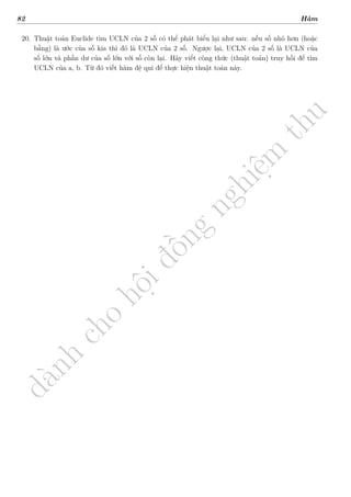 d
à
n
h
c
h
o
h
ộ
i
đ
ồ
n
g
n
g
h
i
ệ
m
t
h
u
82 Hàm
20. Thuật toán Euclide tìm UCLN của 2 số có thể phát biểu lại như sau: nếu số nhỏ hơn (hoặc
bằng) là ước của số kia thì đó là UCLN của 2 số. Ngược lại, UCLN của 2 số là UCLN của
số lớn và phần dư của số lớn với số còn lại. Hãy viết công thức (thuật toán) truy hồi để tìm
UCLN của a, b. Từ đó viết hàm đệ qui để thực hiện thuật toán này.
 