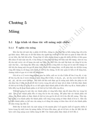 d
à
n
h
c
h
o
h
ộ
i
đ
ồ
n
g
n
g
h
i
ệ
m
t
h
u
Chương 5
Mảng
5.1 Lập trình và thao tác với mảng một chiều
5.1.1 Ý nghĩa của mảng
Khi cần lưu trữ một dãy n phần tử dữ liệu, chúng ta cần khai báo n biến tương ứng với n tên
gọi khác nhau. Điều này sẽ rất khó khăn cho người lập trình để có thể nhớ và quản lý được hết tất
cả các biến, đặc biệt khi n lớn. Trong thực tế, hiển nhiên chúng ta gặp rất nhiều dữ liệu có liên quan
đến nhau về một mặt nào đó, ví dụ chúng có cùng kiểu và cùng thể hiện một đối tượng: như các toạ
độ của một vectơ, các số hạng của một ma trận, các sinh viên của một lớp hoặc các dòng kí tự của
một văn bản … Lợi dụng đặc điểm này, toàn bộ dữ liệu (cùng kiểu và cùng mô tả một đối tượng) có
thể chỉ cần chung một tên gọi để phân biệt với các đối tượng khác, và để phân biệt các dữ liệu trong
cùng đối tượng ta sử dụng cách đánh số thứ tự cho chúng, từ đó việc quản lý biến sẽ dễ dàng hơn,
chương trình sẽ gọn và có tính hệ thống hơn.
Giả sử ta có 2 vectơ trong không gian ba chiều, mỗi vec tơ cần 3 biến để lưu 3 toạ độ, vì vậy
để lưu toạ độ của 2 vectơ chúng ta phải dùng đến 6 biến, ví dụ x1, y1, z1 cho vectơ thứ nhất và
x2, y2, z2 cho vectơ thứ hai. Một kiểu dữ liệu mới được gọi là mảng một chiều cho phép ta chỉ
cần khai báo 2 biến v1 và v2 để chỉ 2 vectơ, trong đó mỗi v1 hoặc v2 sẽ chứa 3 dữ liệu được đánh
số thứ tự từ 0 đến 2, trong đó ta có thể ngầm định thành phần 0 biểu diễn toạ độ x, thành phần 1
biểu diễn toạ độ y và thành phần có số thứ tự 2 sẽ biểu diễn toạ độ z.
Tóm lại, mảng là một dãy các thành phần có cùng kiểu được sắp kề nhau liên tục trong bộ
nhớ. Tất cả các thành phần đều có cùng tên là tên của mảng. Để phân biệt các thành phần với
nhau, các thành phần sẽ được đánh số thứ tự (còn gọi là chỉ số) từ 0 cho đến hết mảng. Như vậy,
nếu mảng có n thành phần thì thành phần cuối cùng trong mảng sẽ được đánh số là n-1. Khi cần
nói đến thành phần cụ thể nào của mảng ta sẽ dùng tên mảng và kèm theo chỉ số của thành phần
đó nằm trong cặp dấu [].
Dưới đây là hình ảnh của một mảng có tên score gồm 5 số nguyên (mỗi số nguyên chiếm 2
bytes trong bộ nhớ) toàn bộ mảng chiếm 10 bytes liền nhau, giả sử từ byte có địa chỉ 200, khi đó
byte cuối cùng mảng score chiếm dụng là 209. Các thành phần được đánh số từ 0 đến 4.
 