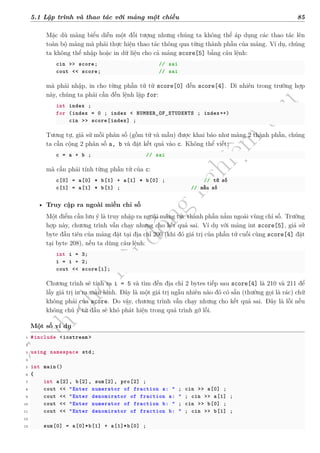 d
à
n
h
c
h
o
h
ộ
i
đ
ồ
n
g
n
g
h
i
ệ
m
t
h
u
5.1 Lập trình và thao tác với mảng một chiều 85
Mặc dù mảng biểu diễn một đối tượng nhưng chúng ta không thể áp dụng các thao tác lên
toàn bộ mảng mà phải thực hiện thao tác thông qua từng thành phần của mảng. Ví dụ, chúng
ta không thể nhập hoặc in dữ liệu cho cả mảng score[5] bằng câu lệnh:
cin >> score; // sai
cout << score; // sai
mà phải nhập, in cho từng phần tử từ score[0] đến score[4]. Dĩ nhiên trong trường hợp
này, chúng ta phải cần đến lệnh lặp for:
int index ;
for (index = 0 ; index < NUMBER_OF_STUDENTS ; index++)
cin >> score[index] ;
Tương tự, giả sử mỗi phân số (gồm tử và mẫu) được khai báo như mảng 2 thành phần, chúng
ta cần cộng 2 phân số a, b và đặt kết quả vào c. Không thể viết:
c = a + b ; // sai
mà cần phải tính từng phần tử của c:
c[0] = a[0] * b[1] + a[1] * b[0] ; // tử số
c[1] = a[1] * b[1] ; // mẫu số
• Truy cập ra ngoài miền chỉ số
Một điểm cần lưu ý là truy nhập ra ngoài mảng tức thành phần nằm ngoài vùng chỉ số. Trường
hợp này, chương trình vẫn chạy nhưng cho kết quả sai. Ví dụ với mảng int score[5], giả sử
byte đầu tiên của mảng đặt tại địa chỉ 200 (khi đó giá trị của phần tử cuối cùng score[4] đặt
tại byte 208), nếu ta dùng câu lệnh:
int i = 3;
i = i + 2;
cout << score[i];
Chương trình sẽ tính ra i = 5 và tìm đến địa chỉ 2 bytes tiếp sau score[4] là 210 và 211 để
lấy giá trị in ra màn hình. Đây là một giá trị ngẫu nhiên nào đó có sẵn (thường gọi là rác) chứ
không phải của score. Do vậy, chương trình vẫn chạy nhưng cho kết quả sai. Đây là lỗi nếu
không chú ý từ đầu sẽ khó phát hiện trong quá trình gỡ lỗi.
Một số ví dụ
1 #include <iostream >
2
3 using namespace std;
4
5 int main()
6 {
7 int a[2], b[2], sum[2], pro[2] ;
8 cout << "Enter numerator of fraction a: " ; cin >> a[0] ;
9 cout << "Enter denomirator of fraction a: " ; cin >> a[1] ;
10 cout << "Enter numerator of fraction b: " ; cin >> b[0] ;
11 cout << "Enter denomirator of fraction b: " ; cin >> b[1] ;
12
13 sum[0] = a[0]*b[1] + a[1]*b[0] ;
 