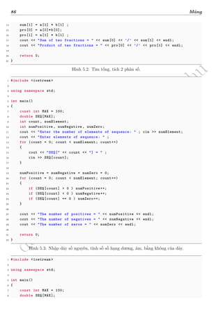 d
à
n
h
c
h
o
h
ộ
i
đ
ồ
n
g
n
g
h
i
ệ
m
t
h
u
86 Mảng
14 sum[1] = a[1] * b[1] ;
15 pro[0] = a[0]*b[0];
16 pro[1] = a[1] * b[1] ;
17 cout << "Sum of two fractions = " << sum[0] << '/' << sum[1] << endl;
18 cout << "Product of two fractions = " << pro[0] << '/' << pro[1] << endl;
19
20 return 0;
21 }
Hình 5.2: Tìm tổng, tích 2 phân số.
1 #include <iostream >
2
3 using namespace std;
4
5 int main()
6 {
7 const int MAX = 100;
8 double SEQ[MAX];
9 int count, numElement;
10 int numPositive , numNegative , numZero;
11 cout << "Enter the number of elements of sequence: " ; cin >> numElement;
12 cout << "Enter elements of sequence: " ;
13 for (count = 0; count < numElement; count++)
14 {
15 cout << "SEQ[" << count << "] = " ;
16 cin >> SEQ[count];
17 }
18
19 numPositive = numNegative = numZero = 0;
20 for (count = 0; count < numElement; count++)
21 {
22 if (SEQ[count] > 0 ) numPositive++;
23 if (SEQ[count] < 0 ) numNegative++;
24 if (SEQ[count] == 0 ) numZero++;
25 }
26
27 cout << "The number of positives = " << numPositive << endl;
28 cout << "The number of negatives = " << numNegative << endl;
29 cout << "The number of zeros = " << numZero << endl;
30
31 return 0;
32 }
Hình 5.3: Nhập dãy số nguyên, tính số số hạng dương, âm, bằng không của dãy.
1 #include <iostream >
2
3 using namespace std;
4
5 int main()
6 {
7 const int MAX = 100;
8 double SEQ[MAX];
 