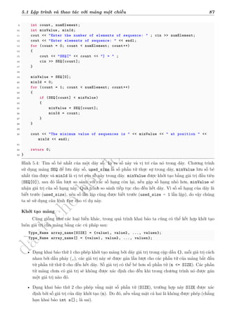 d
à
n
h
c
h
o
h
ộ
i
đ
ồ
n
g
n
g
h
i
ệ
m
t
h
u
5.1 Lập trình và thao tác với mảng một chiều 87
9 int count, numElement;
10 int minValue , minId;
11 cout << "Enter the number of elements of sequence: " ; cin >> numElement;
12 cout << "Enter elements of sequence: " << endl;
13 for (count = 0; count < numElement; count++)
14 {
15 cout << "SEQ[" << count << "] = " ;
16 cin >> SEQ[count];
17 }
18
19 minValue = SEQ[0];
20 minId = 0;
21 for (count = 1; count < numElement; count++)
22 {
23 if (SEQ[count] < minValue)
24 {
25 minValue = SEQ[count];
26 minId = count;
27 }
28 }
29
30 cout << "The minimum value of sequences is " << minValue << " at position " <<
minId << endl;
31
32 return 0;
33 }
Hình 5.4: Tìm số bé nhất của một dãy số. In ra số này và vị trí của nó trong dãy. Chương trình
sử dụng mảng SEQ để lưu dãy số, used_size là số phần tử thực sự trong dãy, minValue lưu số bé
nhất tìm được và minId là vị trí của số này trong dãy. minValue được khởi tạo bằng giá trị đầu tiên
(SEQ[0]), sau đó lần lượt so sánh với các số hạng còn lại, nếu gặp số hạng nhỏ hơn, minValue sẽ
nhận giá trị của số hạng này. Quá trình so sánh tiếp tục cho đến hết dãy. Vì số số hạng của dãy là
biết trước (used_size), nên số lần lặp cũng được biết trước (used_size - 1 lần lặp), do vậy chúng
ta sẽ sử dụng câu lệnh for cho ví dụ này.
Khởi tạo mảng
Cũng giống như các loại biến khác, trong quá trình khai báo ta cũng có thể kết hợp khởi tạo
luôn giá trị cho mảng bằng các cú pháp sau:
Type_Name array_name[SIZE] = {value1, value2, ..., valuen};
Type_Name array_name[] = {value1, value2 , ..., valuen};
• Dạng khai báo thứ 1 cho phép khởi tạo mảng bởi dãy giá trị trong cặp dấu {}, mỗi giá trị cách
nhau bởi dấu phảy (,), các giá trị này sẽ được gán lần lượt cho các phần tử của mảng bắt đầu
từ phần tử thứ 0 cho đến hết dãy. Số giá trị có thể bé hơn số phần tử (n <= SIZE). Các phần
tử mảng chưa có giá trị sẽ không được xác định cho đến khi trong chương trình nó được gán
một giá trị nào đó.
• Dạng khai báo thứ 2 cho phép vắng mặt số phần tử (SIZE), trường hợp này SIZE được xác
định bởi số giá trị của dãy khởi tạo (n). Do đó, nếu vắng mặt cả hai là không được phép (chẳng
hạn khai báo int a[]; là sai).
 