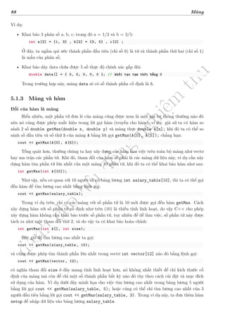 d
à
n
h
c
h
o
h
ộ
i
đ
ồ
n
g
n
g
h
i
ệ
m
t
h
u
88 Mảng
Ví dụ:
• Khai báo 3 phân số a, b, c; trong đó a = 1/3 và b = 3/5:
int a[2] = {1, 3} , b[2] = {3, 5} , c[2] ;
Ở đây, ta ngầm qui ước thành phần đầu tiên (chỉ số 0) là tử và thành phần thứ hai (chỉ số 1)
là mẫu của phân số.
• Khai báo dãy data chứa được 5 số thực độ chính xác gấp đôi:
double data[] = { 0, 0, 0, 0, 0 }; // khởi tạo tạm thời bằng 0
Trong trường hợp này, mảng data sẽ có số thành phần cố định là 5.
5.1.3 Mảng và hàm
Đối của hàm là mảng
Hiển nhiên, một phần tử đơn lẻ của mảng cũng được xem là một giá trị thông thường nào đó
nên nó cũng được phép xuất hiện trong lời gọi hàm (truyền cho hàm), ví dụ: giả sử ta có hàm so
sánh 2 số double getMax(double x, double y) và mảng thực double A[n]; khi đó ta có thể so
sánh số đầu tiên và số thứ 5 của mảng A bằng lời gọi getMax(A[0], A[5]); chẳng hạn:
cout << getMax(A[0], A[5]);
Tổng quát hơn, thường chúng ta hay xây dựng các hàm làm việc trên toàn bộ mảng như vectơ
hay ma trận các phần tử. Khi đó, tham đối của hàm sẽ phải là các mảng dữ liệu này, ví dụ cần xây
dựng hàm tìm phần tử lớn nhất của một mảng 10 phần tử, khi đó ta có thể khai báo hàm như sau:
int getMax(int A[10]);
Như vậy, nếu cơ quan với 10 người và có bảng lương int salary_table[10], thì ta có thể gọi
đến hàm để tìm lương cao nhất bằng lệnh gọi:
cout << getMax(salary_table);
Trong ví dụ trên, chỉ có các mảng với số phần tử là 10 mới được gọi đến hàm getMax. Cách
xây dựng hàm với số phần tử cố định như trên (10) là thiếu tính linh hoạt, do vậy C++ cho phép
xây dựng hàm không cần khai báo trước số phần tử, tuy nhiên để dễ làm việc, số phần tử này được
tách ra như một tham đối thứ 2, và do vậy ta có khai báo hoàn chỉnh:
int getMax(int A[], int size);
Bây giờ để tìm lương cao nhất ta gọi:
cout << getMax(slary_table , 10);
và cũng được phép tìm thành phần lớn nhất trong vectơ int vector[12] nào đó bằng lệnh gọi:
cout << getMax(vector, 12);
có nghĩa tham đối size ở đây mang tính linh hoạt hơn, nó không nhất thiết để chỉ kích thước cố
định của mảng mà còn để chỉ một số thành phần bất kỳ nào đó tùy theo cách cài đặt và mục đích
sử dụng của hàm. Ví dụ dưới đây minh họa cho việc tìm lương cao nhất trong bảng lương 5 người
bằng lời gọi cout << getMax(salary_table, 5); hoặc cũng có thể chỉ tìm lương cao nhất của 3
người đầu tiên bằng lời gọi cout << getMax(salary_table, 3). Trong ví dụ này, ta đưa thêm hàm
setup để nhập dữ liệu vào bảng lương salary_table.
 