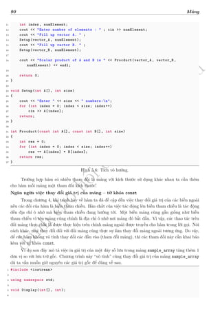 d
à
n
h
c
h
o
h
ộ
i
đ
ồ
n
g
n
g
h
i
ệ
m
t
h
u
90 Mảng
11 int index, numElement;
12 cout << "Enter number of elements : " ; cin >> numElement;
13 cout << "Fill up vector A. " ;
14 Setup(vector_A , numElement);
15 cout << "Fill up vector B. " ;
16 Setup(vector_B , numElement);
17
18 cout << "Scalar product of A and B is " << Procduct(vector_A , vector_B ,
numElement) << endl;
19
20 return 0;
21 }
22
23 void Setup(int A[], int size)
24 {
25 cout << "Enter " << size << " numbers:n";
26 for (int index = 0; index < size; index++)
27 cin >> A[index];
28 return;
29 }
30
31 int Procduct(const int A[], const int B[], int size)
32 {
33 int res = 0;
34 for (int index = 0; index < size; index++)
35 res += A[index] * B[index];
36 return res;
37 }
Hình 5.6: Tích vô hướng.
Trường hợp hàm có nhiều tham đối là mảng với kích thước sử dụng khác nhau ta cần thêm
cho hàm mỗi mảng một tham đối kích thước.
Ngăn ngừa việc thay đổi giá trị của mảng – từ khóa const
Trong chương 4, khi trình bày về hàm ta đã đề cập đến việc thay đổi giá trị của các biến ngoài
nếu các đối của hàm là biến tham chiếu. Bản chất của việc tác động lên biến tham chiếu là tác động
đến địa chỉ ô nhớ mà biến tham chiếu đang hướng tới. Một biến mảng cũng gần giống như biến
tham chiếu vì tên mảng cũng chính là địa chỉ ô nhớ nơi mảng đó bắt đầu. Vì vậy, các thao tác trên
đối mảng thực chất là được thực hiện trên chính mảng ngoài được truyền cho hàm trong lời gọi. Nói
cách khác, mọi thay đổi đối với đối mảng cũng thực sự làm thay đổi mảng ngoài tương ứng. Do vậy,
để các hàm không vô tình thay đổi các đầu vào (tham đối mảng), thì các tham đối này cần khai báo
kèm với từ khóa const.
Ví dụ sau đây mô tả việc in giá trị của một dãy số lưu trong mảng sample_array tăng thêm 1
đơn vị so với lưu trữ gốc. Chương trình này “vô tình” cũng thay đổi giá trị của mảng sample_array
dù ta vẫn muốn giữ nguyên các giá trị gốc để dùng về sau.
1 #include <iostream >
2
3 using namespace std;
4
5 void Display(int[], int);
6
 
