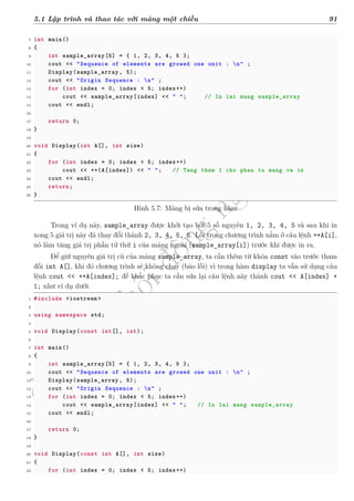d
à
n
h
c
h
o
h
ộ
i
đ
ồ
n
g
n
g
h
i
ệ
m
t
h
u
5.1 Lập trình và thao tác với mảng một chiều 91
7 int main()
8 {
9 int sample_array[5] = { 1, 2, 3, 4, 5 };
10 cout << "Sequence of elements are growed one unit : n" ;
11 Display(sample_array , 5);
12 cout << "Origin Sequence : n" ;
13 for (int index = 0; index < 5; index++)
14 cout << sample_array[index] << " "; // In lai mang sample_array
15 cout << endl;
16
17 return 0;
18 }
19
20 void Display(int A[], int size)
21 {
22 for (int index = 0; index < 5; index++)
23 cout << ++(A[index]) << " "; // Tang them 1 cho phan tu mang va in
24 cout << endl;
25 return;
26 }
Hình 5.7: Mảng bị sửa trong hàm
Trong ví dụ này, sample_array được khởi tạo bởi 5 số nguyên 1, 2, 3, 4, 5 và sau khi in
xong 5 giá trị này đã thay đổi thành 2, 3, 4, 5, 6. Lỗi trong chương trình nằm ở câu lệnh ++A[i],
nó làm tăng giá trị phần tử thứ i của mảng ngoài (sample_array[i]) trước khi được in ra.
Để giữ nguyên giá trị cũ của mảng sample_array, ta cần thêm từ khóa const vào trước tham
đối int A[], khi đó chương trình sẽ không chạy (báo lỗi) vì trong hàm display ta vẫn sử dụng câu
lệnh cout << ++A[index]; để khắc phục ta cần sửa lại câu lệnh này thành cout << A[index] +
1; như ví dụ dưới.
1 #include <iostream >
2
3 using namespace std;
4
5 void Display(const int[], int);
6
7 int main()
8 {
9 int sample_array[5] = { 1, 2, 3, 4, 5 };
10 cout << "Sequence of elements are growed one unit : n" ;
11 Display(sample_array , 5);
12 cout << "Origin Sequence : n" ;
13 for (int index = 0; index < 5; index++)
14 cout << sample_array[index] << " "; // In lai mang sample_array
15 cout << endl;
16
17 return 0;
18 }
19
20 void Display(const int A[], int size)
21 {
22 for (int index = 0; index < 5; index++)
 