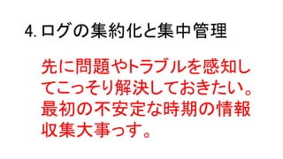 ログの集約化と集中管理4.
先に問題やトラブルを感知し
てこっそり解決しておきたい。
最初の不安定な時期の情報
収集大事っす。
 