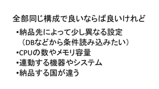 全部同じ構成で良いならば良いけれど
•納品先によって少し異なる設定
（DBなどから条件読み込みたい）
•CPUの数やメモリ容量
•連動する機器やシステム
•納品する国が違う
 