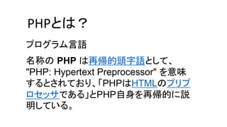 名称の PHP は再帰的頭字語として、
"PHP: Hypertext Preprocessor" を意味
するとされており、「PHPはHTMLのプリプ
ロセッサである」とPHP自身を再帰的に説
明している。
PHPとは？
プログラム言語
 