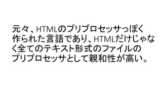 元々、HTMLのプリプロセッサっぽく
作られた言語であり、HTMLだけじゃな
く全てのテキスト形式のファイルの
プリプロセッサとして親和性が高い。
 