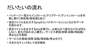 だいたいの流れ
• パッケージ一覧からインストール/アップデート/アンインストールを判
断し実行（前処理/後処理もあり）
• 設定ファイルを出力するphpからパスやパーミッションなどのデータ
を読み出す。
• 設定ファイルを出力するphpを実行し、以前と比べ変化なければ何も
しない。変化があれば上書きし、サービス登録/削除 起動/再起動/
停止などを登録
• サービスの登録/削除 起動/再起動/停止を行う
• 大まかなチェックをして成否報告
 