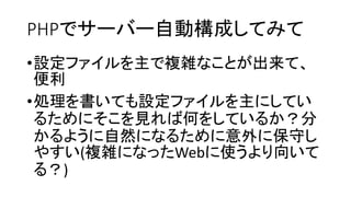 PHPでサーバー自動構成してみて
•設定ファイルを主で複雑なことが出来て、
便利
•処理を書いても設定ファイルを主にしてい
るためにそこを見れば何をしているか？分
かるように自然になるために意外に保守し
やすい(複雑になったWebに使うより向いて
る？)
 
