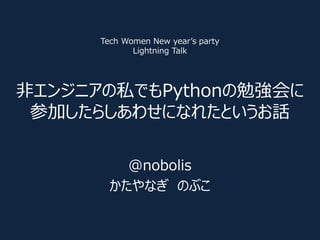 非エンジニアの私でもPythonの勉強会に
参加したらしあわせになれたというお話
@nobolis
かたやなぎ のぶこ
Tech Women New year’s party
Lightning Talk
 