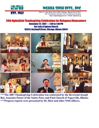 24th NghiaSinh Thanksgiving Celebration for Refugees/Newcomers
                          November 22, 2007 — 2:00 to 7:00 PM
                                Our Lady of Aglona Church
                      1659 N. Rockwell Street, Chicago, Illinois 60647




***The 2007 Thanksgiving Celebration was celebrated by the Reverend Joseph
Bui, Associate Pastor of the Saints Peter and Paul Church of Naperville, Illinois.
***Progress reports were presented by Dr. Hieu and other NSII officers.
 