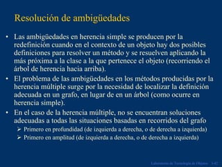 Resolución de ambigüedades
• Las ambigüedades en herencia simple se producen por la
  redefinición cuando en el contexto de un objeto hay dos posibles
  definiciones para resolver un método y se resuelven aplicando la
  más próxima a la clase a la que pertenece el objeto (recorriendo el
  árbol de herencia hacia arriba).
• El problema de las ambigüedades en los métodos producidas por la
  herencia múltiple surge por la necesidad de localizar la definición
  adecuada en un grafo, en lugar de en un árbol (como ocurre en
  herencia simple).
• En el caso de la herencia múltiple, no se encuentran soluciones
  adecuadas a todas las situaciones basadas en recorridos del grafo
      Primero en profundidad (de izquierda a derecha, o de derecha a izquierda)
      Primero en amplitud (de izquierda a derecha, o de derecha a izquierda)



                                                        Laboratorio de Tecnología de Objetos   I-42
 