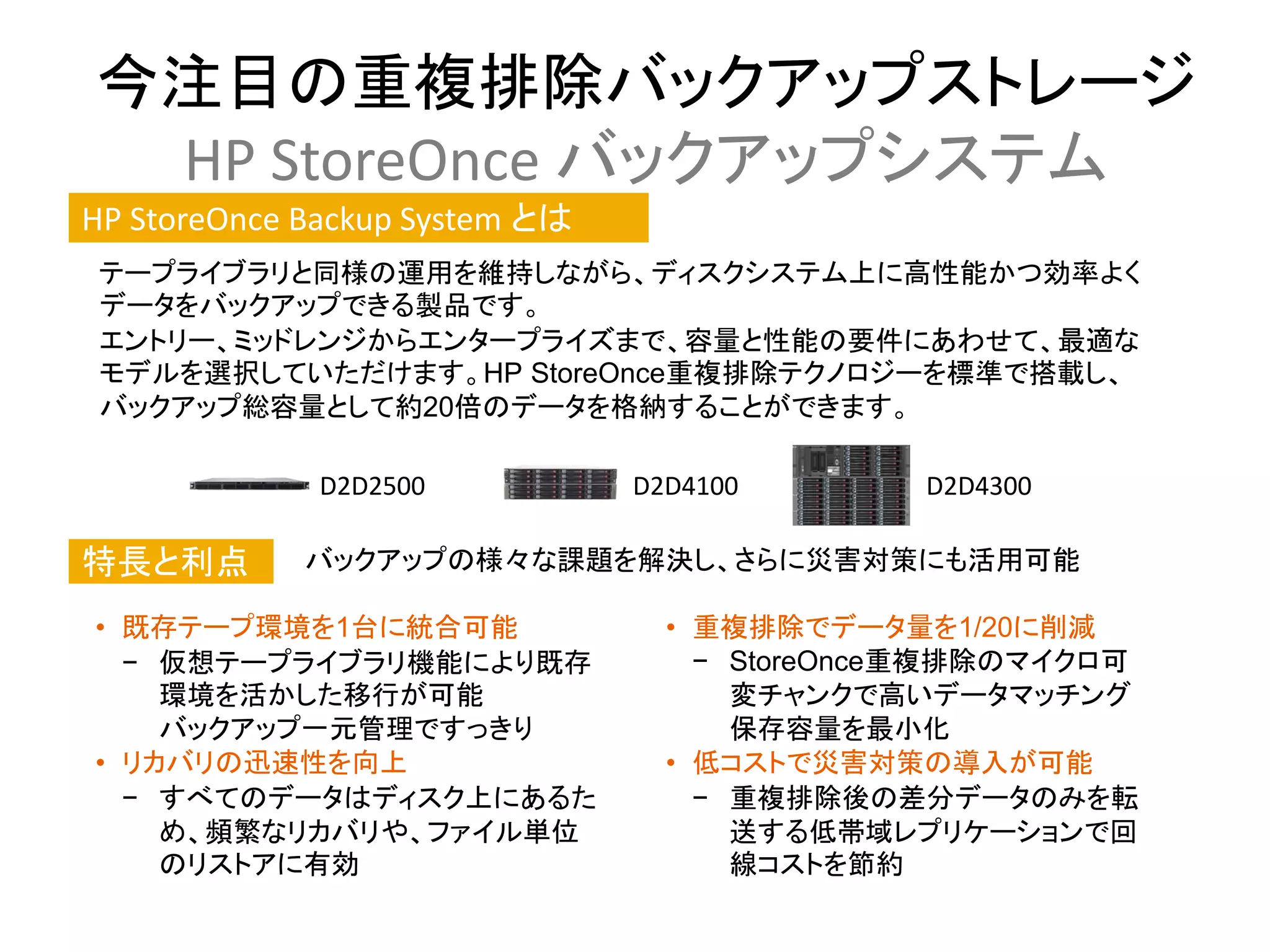 今注目の重複排除バックアップストレージ
 HP StoreOnce バックアップシステム
HP StoreOnce Backup System とは
 テープライブラリと同様の運用を維持しながら、ディスクシステム上に高性能かつ効率よく
 データをバックアップできる製品です。
 エントリー、ミッドレンジからエンタープライズまで、容量と性能の要件にあわせて、最適な
 モデルを選択していただけます。HP StoreOnce重複排除テクノロジーを標準で搭載し、
 バックアップ総容量として約20倍のデータを格納することができます。

              D2D2500           D2D4100       D2D4300

特長と利点        バックアップの様々な課題を解決し、さらに災害対策にも活用可能

• 既存テープ環境を1台に統合可能                 • 重複排除でデータ量を1/20に削減
  − 仮想テープライブラリ機能により既存               − StoreOnce重複排除のマイクロ可
    環境を活かした移行が可能                      変チャンクで高いデータマッチング
    バックアップ一元管理ですっきり                   保存容量を最小化
• リカバリの迅速性を向上                     • 低コストで災害対策の導入が可能
  − すべてのデータはディスク上にあるた               − 重複排除後の差分データのみを転
    め、頻繁なリカバリや、ファイル単位                 送する低帯域レプリケーションで回
    のリストアに有効                          線コストを節約
 