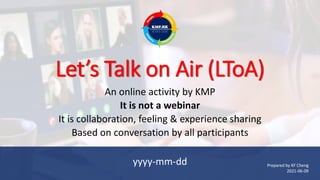 Let’s Talk on Air (LToA)
An online activity by KMP
It is not a webinar
It is collaboration, feeling & experience sharing
Based on conversation by all participants
yyyy-mm-dd Prepared by KF Cheng
2021-06-09
 