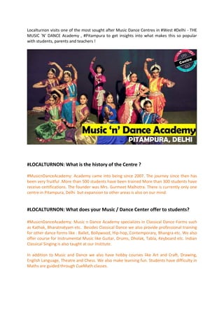 Localturnon visits one of the most sought after Music Dance Centres in #West #Delhi - THE
MUSIC 'N' DANCE Academy , #Pitampura to get insights into what makes this so popular
with students, parents and teachers !
#LOCALTURNON: What is the history of the Centre ?
#MusicnDanceAcademy: Academy came into being since 2007. The journey since then has
been very fruitful .More than 500 students have been trained More than 300 students have
receive certifications. The founder was Mrs. Gurmeet Malhotra. There is currently only one
centre in Pitampura, Delhi but expansion to other areas is also on our mind.
#LOCALTURNON: What does your Music / Dance Center offer to students?
#MusicnDanceAcademy: Music n Dance Academy specializes in Classical Dance Forms such
as Kathak, Bharatnatyam etc. Besides Classical Dance we also provide professional training
for other dance forms like : Ballet, Bollywood, Hip-hop, Contemporary, Bhangra etc. We also
offer course for Instrumental Music like Guitar, Drums, Dholak, Tabla, Keyboard etc. Indian
Classical Singing is also taught at our Institute.
In addition to Music and Dance we also have hobby courses like Art and Craft, Drawing,
English Language, Theatre and Chess. We also make learning fun. Students have difficulty in
Maths are guided through CueMath classes.
 