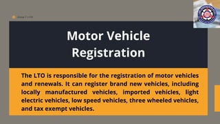 Group 7 | LTO
Motor Vehicle
Registration
The LTO is responsible for the registration of motor vehicles
and renewals. It can register brand new vehicles, including
locally manufactured vehicles, imported vehicles, light
electric vehicles, low speed vehicles, three wheeled vehicles,
and tax exempt vehicles.
 