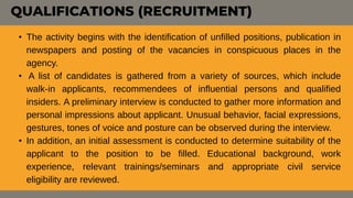 QUALIFICATIONS (RECRUITMENT)
• The activity begins with the identification of unfilled positions, publication in
newspapers and posting of the vacancies in conspicuous places in the
agency.
• A list of candidates is gathered from a variety of sources, which include
walk-in applicants, recommendees of influential persons and qualified
insiders. A preliminary interview is conducted to gather more information and
personal impressions about applicant. Unusual behavior, facial expressions,
gestures, tones of voice and posture can be observed during the interview.
• In addition, an initial assessment is conducted to determine suitability of the
applicant to the position to be filled. Educational background, work
experience, relevant trainings/seminars and appropriate civil service
eligibility are reviewed.
 