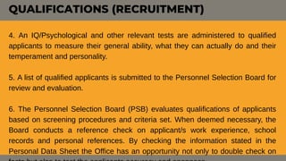 4. An IQ/Psychological and other relevant tests are administered to qualified
applicants to measure their general ability, what they can actually do and their
temperament and personality.
5. A list of qualified applicants is submitted to the Personnel Selection Board for
review and evaluation.
6. The Personnel Selection Board (PSB) evaluates qualifications of applicants
based on screening procedures and criteria set. When deemed necessary, the
Board conducts a reference check on applicant/s work experience, school
records and personal references. By checking the information stated in the
Personal Data Sheet the Office has an opportunity not only to double check on
QUALIFICATIONS (RECRUITMENT)
 