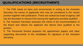 7. The PSB meets en banc and recommends in writing to the Assistant
Secretary the names of applicants who may be considered to the vacant
position together with justification. These are ranked but head of agency still
has the discretion to choose from among the applicants provided qualified.
8. The Assistant Secretary assesses the merits of the recommendation of
the Board and selects the applicant she deems best qualified to the
position.
9. The Personnel Section prepares the appointment papers and other
supporting documents of the candidates for signature of the Assistant
Secretary.
QUALIFICATIONS (RECRUITMENT)
 