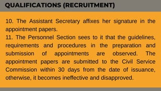 10. The Assistant Secretary affixes her signature in the
appointment papers.
11. The Personnel Section sees to it that the guidelines,
requirements and procedures in the preparation and
submission of appointments are observed. The
appointment papers are submitted to the Civil Service
Commission within 30 days from the date of issuance,
otherwise, it becomes ineffective and disapproved.
QUALIFICATIONS (RECRUITMENT)
 