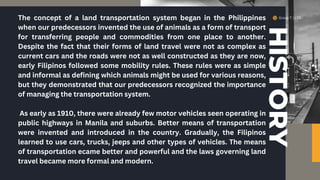 Group 7 | LTO
HISTORY
The concept of a land transportation system began in the Philippines
when our predecessors invented the use of animals as a form of transport
for transferring people and commodities from one place to another.
Despite the fact that their forms of land travel were not as complex as
current cars and the roads were not as well constructed as they are now,
early Filipinos followed some mobility rules. These rules were as simple
and informal as defining which animals might be used for various reasons,
but they demonstrated that our predecessors recognized the importance
of managing the transportation system.
As early as 1910, there were already few motor vehicles seen operating in
public highways in Manila and suburbs. Better means of transportation
were invented and introduced in the country. Gradually, the Filipinos
learned to use cars, trucks, jeeps and other types of vehicles. The means
of transportation ecame better and powerful and the laws governing land
travel became more formal and modern.
 