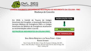 LESÕES TRAUMATO ORTOPÉDICAS RESTRIÇÃO DO MOVIMENTO DA COLUNA - RMC
Mudança de Conceito
IMOBILIZAÇÃO TOTAL
RMC COMPLETA
RMC MINIMALISTA
Em 2018, o Comitê de Trauma do Colégio
Americano de Cirurgiões, a Associação Nacional de
Serviços Médicos de Emergência EMS e o Colégio
Americano de Médicos de Emergência atualizaram
as recomendações sobre o uso da:
RESTRIÇÃO DE MOVIMENTOS DA COLUNA (RMC).
 