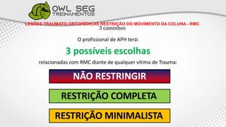 LESÕES TRAUMATO ORTOPÉDICAS RESTRIÇÃO DO MOVIMENTO DA COLUNA - RMC
3 caminhos
3O profissional de APH terá:
3 possíveis escolhas
relacionadas com RMC diante de qualquer vítima de Trauma:
NÃO RESTRINGIR
RESTRIÇÃO COMPLETA
RESTRIÇÃO MINIMALISTA
 