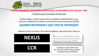 LESÕES TRAUMATO ORTOPÉDICAS RESTRIÇÃO DO MOVIMENTO DA COLUNA - RMC
Critérios para tomada de decisão
Existem alguns critérios que já foram estudados cientificamente e que
possuem o objetivo de auxiliar os profissionais nessa tomada de decisão:
QUANDO RESTRINGIR E QUE TIPO DE RESTRIÇÃO?
Seguem os dois principais. Nas próximas páginas, descreveremos cada um.
 