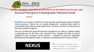 LESÕES TRAUMATO ORTOPÉDICAS RESTRIÇÃO DO MOVIMENTO DA COLUNA - RMC
Nacional Emergency X-Radiography Utilization Study
(NEXUS)
O NEXUS é um estudo multicêntrico muito grande, apoiado pelo governo federal
norte americano. Trata-se de um estudo prospectivo projetado para definir a
sensibilidade para detectar lesão significativa da coluna cervical. O mesmo possui
alto valor preditivo negativo.
Feito em 23 diferentes departamentos de emergência em todo os Estados Unidos
e projetado para ter 20 vezes mais pacientes com suspeita de lesão na coluna
vertebral do que qualquer estudo anterior, o NEXUS foi capaz de responder
definitivamente perguntas sobre a validade e confiabilidade de critérios clínicos.
NEXUS
 