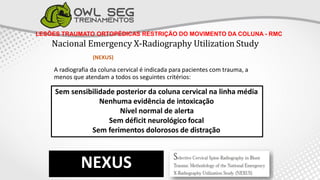 LESÕES TRAUMATO ORTOPÉDICAS RESTRIÇÃO DO MOVIMENTO DA COLUNA - RMC
Nacional Emergency X-Radiography Utilization Study
(NEXUS)
A radiografia da coluna cervical é indicada para pacientes com trauma, a
menos que atendam a todos os seguintes critérios:
NEXUS
Sem sensibilidade posterior da coluna cervical na linha média
Nenhuma evidência de intoxicação
Nível normal de alerta
Sem déficit neurológico focal
Sem ferimentos dolorosos de distração
 