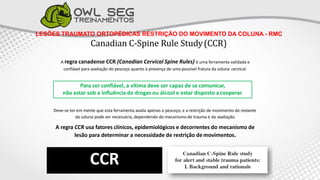 LESÕES TRAUMATO ORTOPÉDICAS RESTRIÇÃO DO MOVIMENTO DA COLUNA - RMC
Canadian C-Spine Rule Study(CCR)
A regra canadense CCR (Canadian Cervical Spine Rules) é uma ferramenta validada e
confiável para avaliação do pescoço quanto à presença de uma possível fratura da coluna cervical.
Deve-se ter em mente que esta ferramenta avalia apenas o pescoço, e a restrição de movimento do restante
da coluna pode ser necessária, dependendo do mecanismo de trauma e da avaliação.
A regra CCR usa fatores clínicos, epidemiológicos e decorrentes do mecanismo de
lesão para determinar a necessidade de restrição de movimentos.
CCR
Para ser confiável, a vítima deve ser capaz de se comunicar,
não estar sob a influência de drogas ou álcool e estar disposto a cooperar.
 