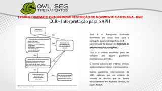 LESÕES TRAUMATO ORTOPÉDICAS RESTRIÇÃO DO MOVIMENTO DA COLUNA - RMC
CCR - Interpretação para oAPH
Esse é o fluxograma traduzido
nosso time para o
livremente por
português a partir do algoritmo CCR
para tomada de decisão de Restrição de
Movimentos da Coluna (RMC).
Esse é o critério escolhido para ser
utilizado por alguns guidelines
internacionais de RMC.
O mesmo se baseia em critérios clínicos,
epidemiológicos (idade) e de cinemática.
Outros guidelines internacionais de
RMC, optaram por um critério de
tomada de decisão que se baseia
exclusivamente em aspectos clínicos, no
caso o NEXUS.
 