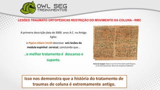 LESÕES TRAUMATO ORTOPÉDICAS RESTRIÇÃO DO MOVIMENTO DA COLUNA - RMC
A primeira descrição data de 3000 anos A.C. no Antigo
Egito:
o Papiro Edwin Smith descreve seis lesões da
medula espinhal cervical, concluindo que...
...o melhor tratamento é descanso e
suporte.
Isso nos demonstra que a história do tratamento de
traumas de coluna é extremamente antigo.
Fonte da Imagem: Plates VI and VII of the Edwin Smith Papyrus
at the Rare Book Room, New York Academy of Medicine
 