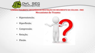LESÕES TRAUMATO ORTOPÉDICAS RESTRIÇÃO DO MOVIMENTO DA COLUNA - RMC
Mecanismo do Trauma
• Hiperextensão;
• Hiperflexão;
• Compressão;
• Rotação;
• Flexão.
 