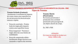 LESÕES TRAUMATO ORTOPÉDICAS RESTRIÇÃO DO MOVIMENTO DA COLUNA - RMC
Tipos de Trauma
Trauma Fechado (Contuso):
Geralmente é resultante do impacto
do corpo contra uma superfície ou
de um processo de desaceleração
intensa e rápida.
• Força de constrição - Produz
lesão do órgão pelo impacto
contra uma superfície óssea;
• Força tangencial - Traciona o
órgão além dos seus limites de
mobilidades
• Força de compressão súbita -
Geralmente atinge vísceras ocas
causando a ruptura das mesmas.
Trauma Aberto
(Penetrante):
No trauma penetrante é
produzida uma cavidade
penetrante pela passagem de
um objeto através do corpo.
Ex.: PAF e PAB
ATENÇÃO
Os níveis de energia se dividem em:
baixa, média e alta.
 