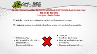 LESÕES TRAUMATO ORTOPÉDICAS RESTRIÇÃO DO MOVIMENTO DA COLUNA - RMC
Tipos de Trauma
Princípios x Preferências
Princípio: o que é necessário para a vítima melhorar ou sobreviver;
Preferência: como o princípio é atingido no tempo necessário pelos socorrista.
 