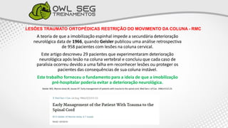 LESÕES TRAUMATO ORTOPÉDICAS RESTRIÇÃO DO MOVIMENTO DA COLUNA - RMC
A teoria de que a imobilização espinhal impede a secundária deterioração
neurológica data de 1966, quando Geisler publicou uma análise retrospectiva
de 958 pacientes com lesões na coluna cervical.
Este artigo descreveu 29 pacientes que experimentaram deterioração
neurológica após lesão na coluna vertebral e concluiu que cada caso de
paralisia ocorreu devido a uma falha em reconhecer lesões ou proteger os
pacientes das consequências de sua coluna instável.
Este trabalho forneceu o fundamento para a ideia de que a imobilização
pré-hospitalar poderia evitar a deterioração neurológica.
Geisler WO, Wynne-Jones M, Jousse AT. Early management of patients with trauma to the spinal cord. Med Serv J of Can. 1966;4:512-23.
 