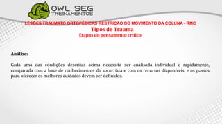 LESÕES TRAUMATO ORTOPÉDICAS RESTRIÇÃO DO MOVIMENTO DA COLUNA - RMC
Tipos de Trauma
Etapas do pensamento crítico
Análise:
Cada uma das condições descritas acima necessita ser analisada individual e rapidamente,
comparada com a base de conhecimentos do socorrista e com os recursos disponíveis, e os passos
para oferecer os melhores cuidados devem ser definidos.
 