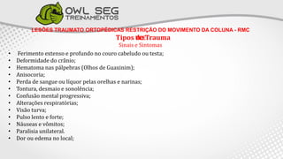 LESÕES TRAUMATO ORTOPÉDICAS RESTRIÇÃO DO MOVIMENTO DA COLUNA - RMC
Tipos de Trauma
TCE
Sinais e Sintomas
• Ferimento extenso e profundo no couro cabeludo ou testa;
• Deformidade do crânio;
• Hematoma nas pálpebras (Olhos de Guaxinim);
• Anisocoria;
• Perda de sangue ou líquor pelas orelhas e narinas;
• Tontura, desmaio e sonolência;
• Confusão mental progressiva;
• Alterações respiratórias;
• Visão turva;
• Pulso lento e forte;
• Náuseas e vômitos;
• Paralisia unilateral.
• Dor ou edema no local;
 