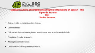 LESÕES TRAUMATO ORTOPÉDICAS RESTRIÇÃO DO MOVIMENTO DA COLUNA - RMC
Tipos de Trauma
TRM
Sinais e Sintomas
• Dor na região correspondente à coluna;
• Deformidades;
• Dificuldade de movimentação dos membros ou alteração da sensibilidade;
• Priapismo (ereção peniana);
• Alterações esfincterianas;
• Casos críticos: alterações respiratórias.
 
