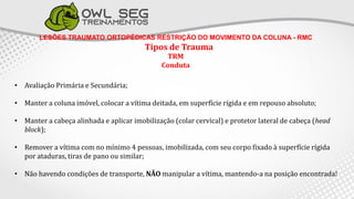 LESÕES TRAUMATO ORTOPÉDICAS RESTRIÇÃO DO MOVIMENTO DA COLUNA - RMC
Tipos de Trauma
TRM
Conduta
• Avaliação Primária e Secundária;
• Manter a coluna imóvel, colocar a vítima deitada, em superfície rígida e em repouso absoluto;
• Manter a cabeça alinhada e aplicar imobilização (colar cervical) e protetor lateral de cabeça (head
block);
• Remover a vítima com no mínimo 4 pessoas, imobilizada, com seu corpo fixado à superfície rígida
por ataduras, tiras de pano ou similar;
• Não havendo condições de transporte, NÃO manipular a vítima, mantendo-a na posição encontrada!
 