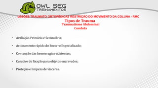 LESÕES TRAUMATO ORTOPÉDICAS RESTRIÇÃO DO MOVIMENTO DA COLUNA - RMC
Tipos de Trauma
Traumatismo Abdominal
Conduta
• Avaliação Primária e Secundária;
• Acionamento rápido do Socorro Especializado;
• Contenção das hemorragias existentes;
• Curativo de fixação para objetos encravados;
• Proteção e limpeza de vísceras.
 