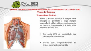 LESÕES TRAUMATO ORTOPÉDICAS RESTRIÇÃO DO MOVIMENTO DA COLUNA - RMC
Tipos de Trauma
Traumatismo Torácico
Como o trauma torácico é sempre uma
situação de gravidade e exige atenção
avançada de vida à vítima, o acionamento
do Socorro Especializado é o meio mais
eficaz de iniciar o APH.
• Representa 25% da mortalidade das
vítimas politraumatizadas;
• Trauma com comprometimento de
órgãos importantes para a vida.
 