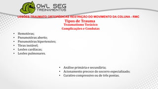 LESÕES TRAUMATO ORTOPÉDICAS RESTRIÇÃO DO MOVIMENTO DA COLUNA - RMC
Tipos de Trauma
Traumatismo Torácico
Complicações e Condutas
• Hemotórax;
• Pneumotórax aberto;
• Pneumotórax hipertensivo;
• Tórax instável;
• Lesões cardíacas;
• Lesões pulmonares.
• Análise primária e secundária;
• Acionamento precoce do socorro especializado;
• Curativo compressivo ou de três pontas.
 