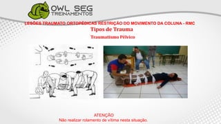 LESÕES TRAUMATO ORTOPÉDICAS RESTRIÇÃO DO MOVIMENTO DA COLUNA - RMC
Tipos de Trauma
Traumatismo Pélvico
ATENÇÃO
Não realizar rolamento de vítima nesta situação.
 