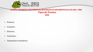 LESÕES TRAUMATO ORTOPÉDICAS RESTRIÇÃO DO MOVIMENTO DA COLUNA - RMC
Tipos de Trauma
LTO
• Fraturas;
• Luxações;
• Entorses;
• Contusões;
• Amputações traumáticas.
 