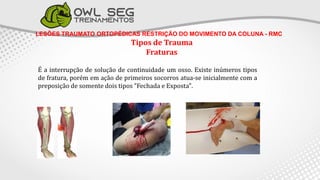 LESÕES TRAUMATO ORTOPÉDICAS RESTRIÇÃO DO MOVIMENTO DA COLUNA - RMC
Tipos de Trauma
Fraturas
É a interrupção de solução de continuidade um osso. Existe inúmeros tipos
de fratura, porém em ação de primeiros socorros atua-se inicialmente com a
preposição de somente dois tipos "Fechada e Exposta".
 
