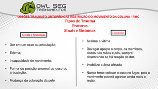 LESÕES TRAUMATO ORTOPÉDICAS RESTRIÇÃO DO MOVIMENTO DA COLUNA - RMC
Tipos de Trauma
Fraturas
Sinais e Sintomas
• Dor em um osso ou articulação;
• Edema;
• Incapacidade de movimento;
• Forma ou posição anormal do osso ou
articulação;
• Mudança da coloração da pele
• Acalme a vítima
• Devagar apalpe o corpo, os membros,
dedos das mãos e pés, sempre
observando se há reação de dor.
• Imobilize a área afetada
• Nunca tente colocar o osso no lugar, pois o
movimento poderá agravar ainda mais a
lesão.
Condutas
Sinais e Sintomas
 
